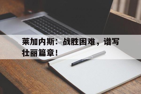 包含莱加内斯:战胜困难,谱写壮丽篇章!的词条 包含莱加内斯:战胜困难,谱写壮丽篇章!的词条